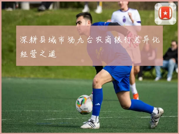 深耕县域市场九台农商银行差异化经营之道