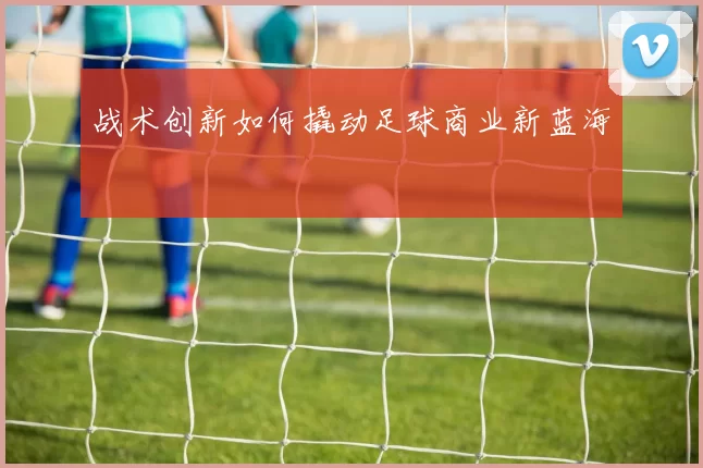 战术创新如何撬动足球商业新蓝海