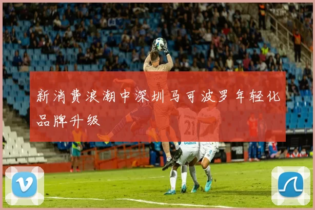 新消费浪潮中深圳马可波罗年轻化品牌升级