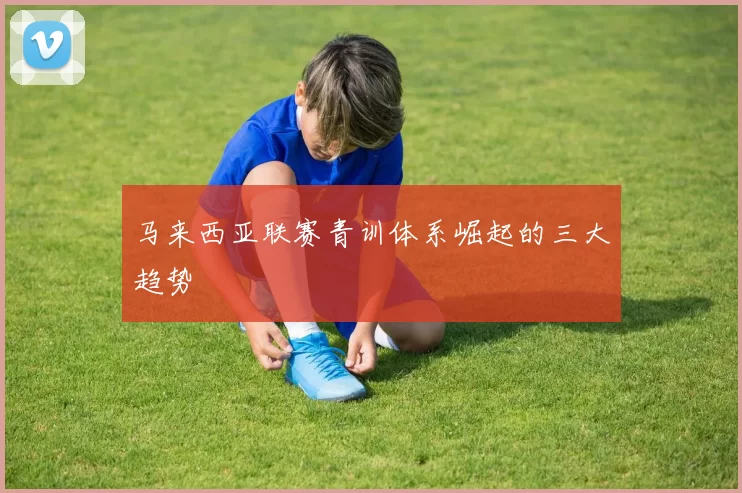 马来西亚联赛青训体系崛起的三大趋势
