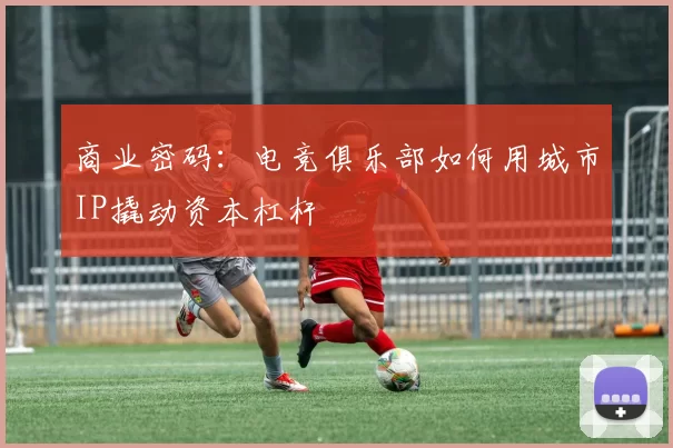 商业密码：电竞俱乐部如何用城市IP撬动资本杠杆