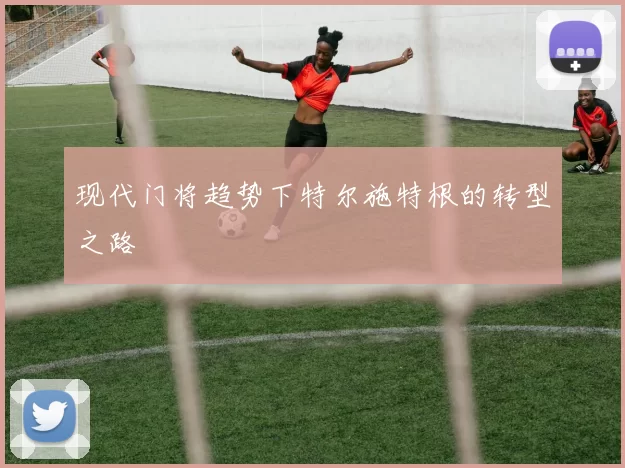 现代门将趋势下特尔施特根的转型之路
